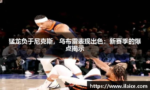 猛龙负于尼克斯，乌布雷表现出色：新赛季的爆点揭示